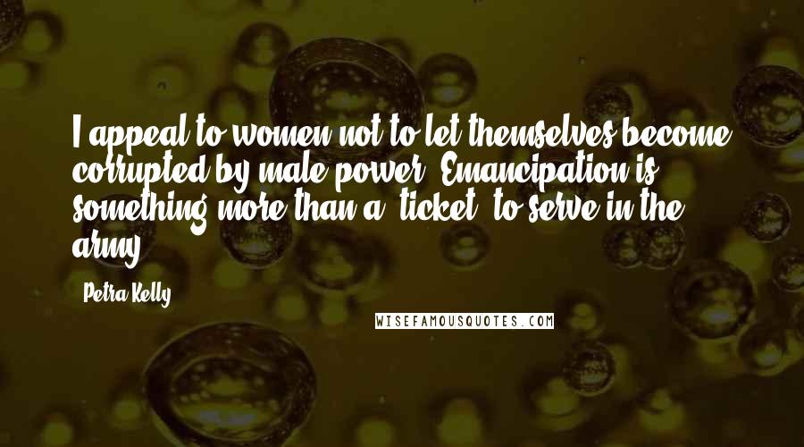 Petra Kelly Quotes: I appeal to women not to let themselves become corrupted by male power. Emancipation is something more than a 'ticket' to serve in the army.