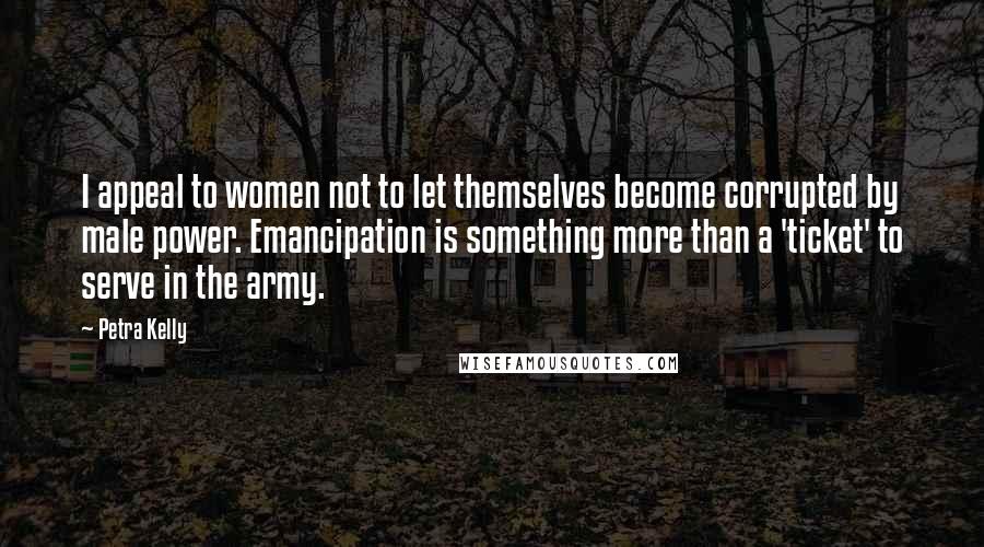 Petra Kelly Quotes: I appeal to women not to let themselves become corrupted by male power. Emancipation is something more than a 'ticket' to serve in the army.