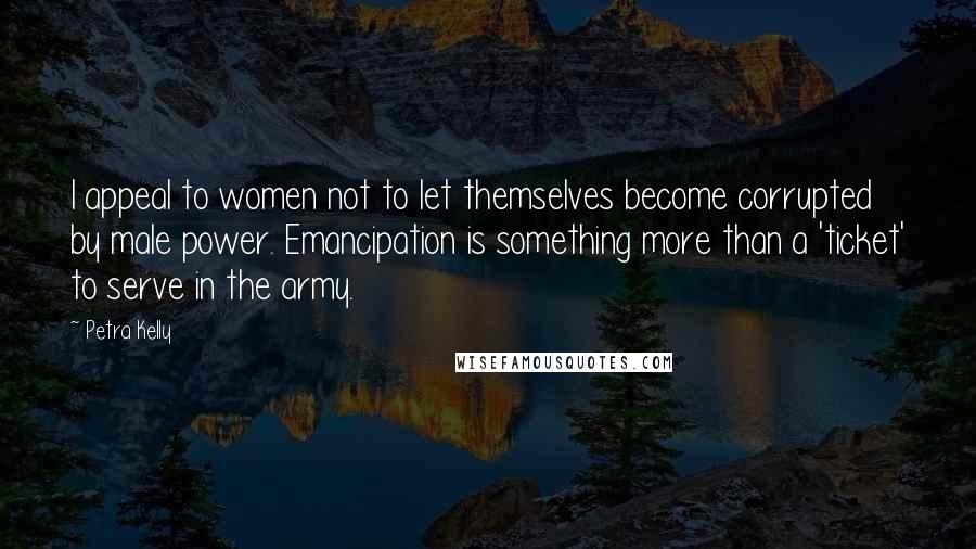 Petra Kelly Quotes: I appeal to women not to let themselves become corrupted by male power. Emancipation is something more than a 'ticket' to serve in the army.