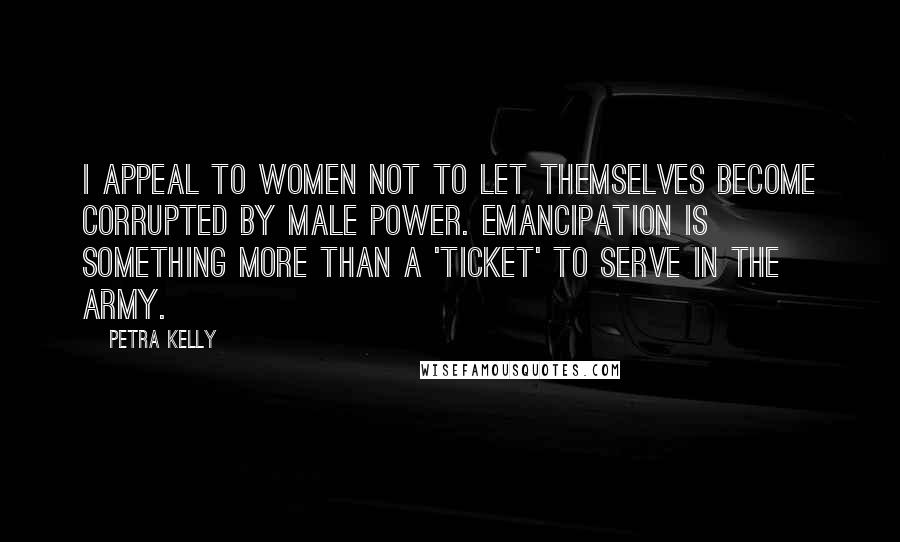 Petra Kelly Quotes: I appeal to women not to let themselves become corrupted by male power. Emancipation is something more than a 'ticket' to serve in the army.