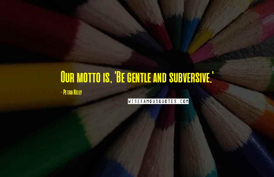 Petra Kelly Quotes: Our motto is, 'Be gentle and subversive.'