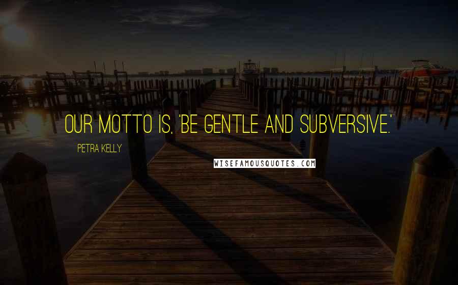 Petra Kelly Quotes: Our motto is, 'Be gentle and subversive.'