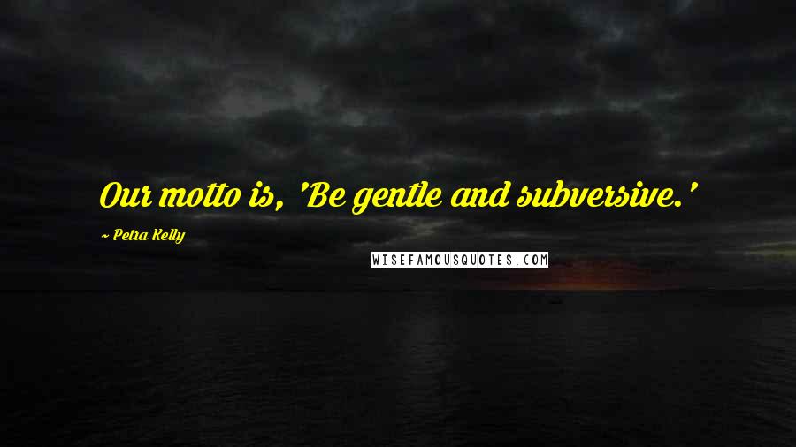 Petra Kelly Quotes: Our motto is, 'Be gentle and subversive.'