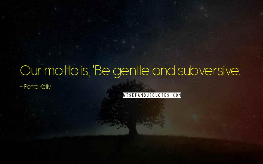 Petra Kelly Quotes: Our motto is, 'Be gentle and subversive.'