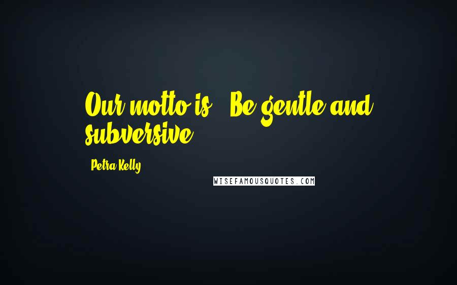 Petra Kelly Quotes: Our motto is, 'Be gentle and subversive.'