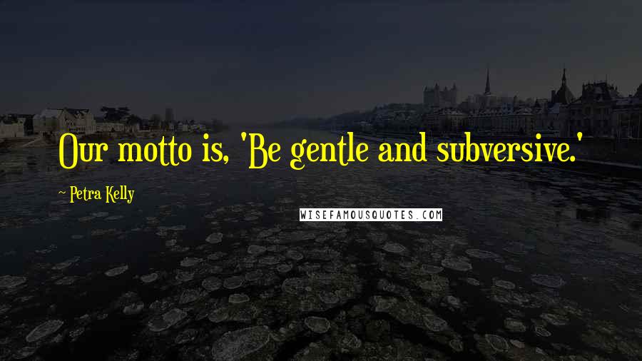 Petra Kelly Quotes: Our motto is, 'Be gentle and subversive.'