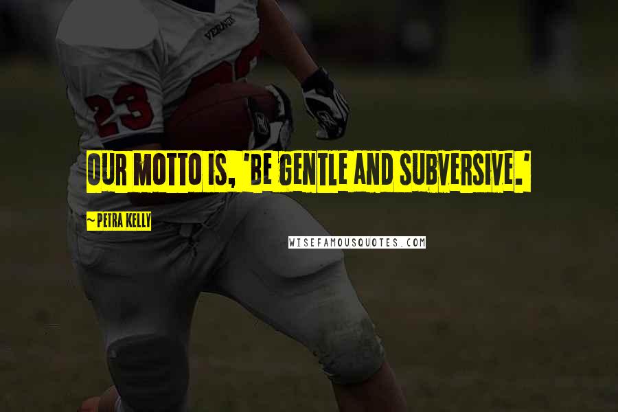 Petra Kelly Quotes: Our motto is, 'Be gentle and subversive.'