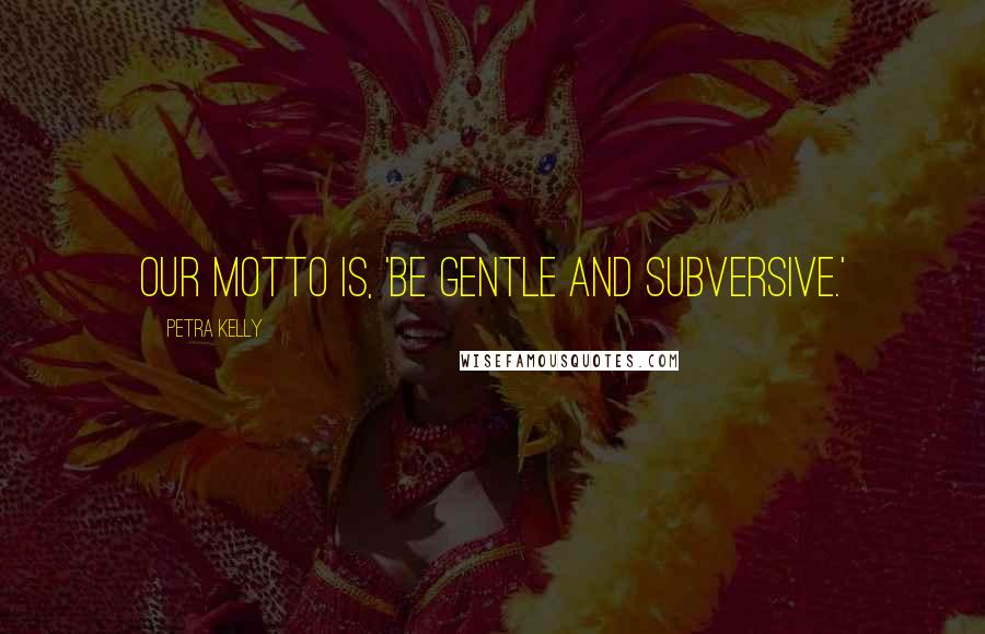 Petra Kelly Quotes: Our motto is, 'Be gentle and subversive.'