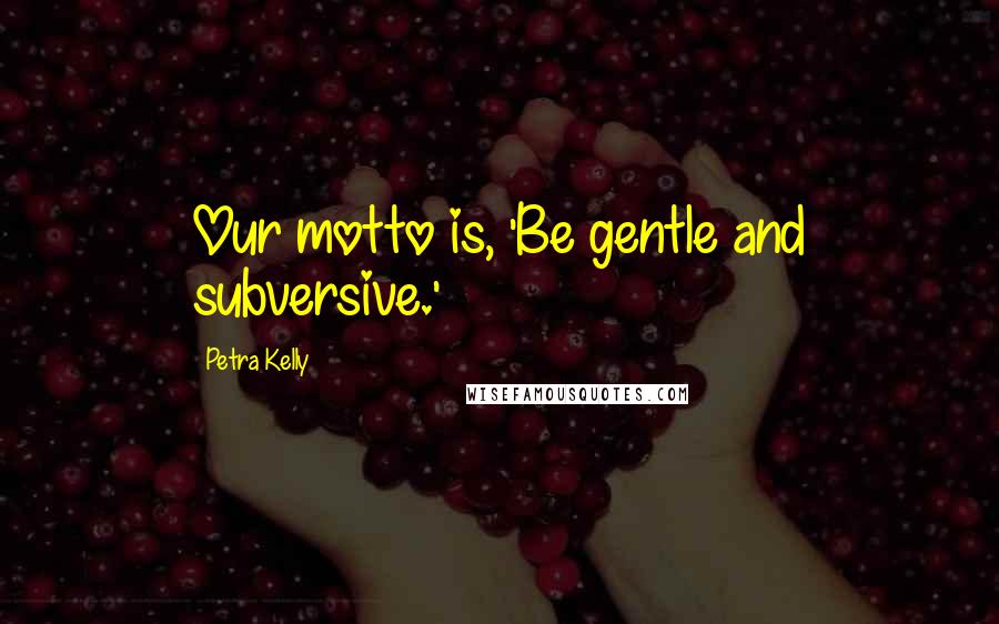 Petra Kelly Quotes: Our motto is, 'Be gentle and subversive.'