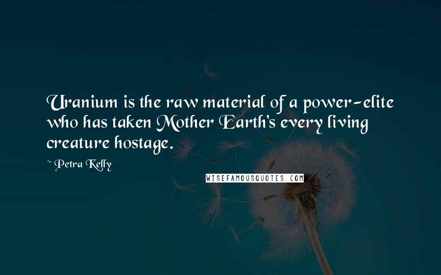 Petra Kelly Quotes: Uranium is the raw material of a power-elite who has taken Mother Earth's every living creature hostage.