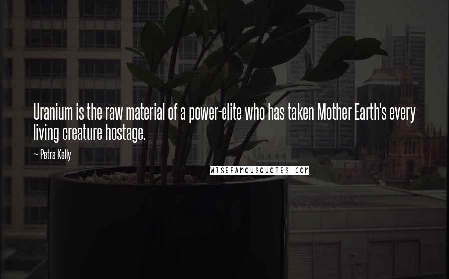 Petra Kelly Quotes: Uranium is the raw material of a power-elite who has taken Mother Earth's every living creature hostage.