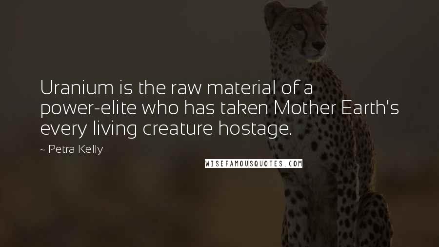 Petra Kelly Quotes: Uranium is the raw material of a power-elite who has taken Mother Earth's every living creature hostage.