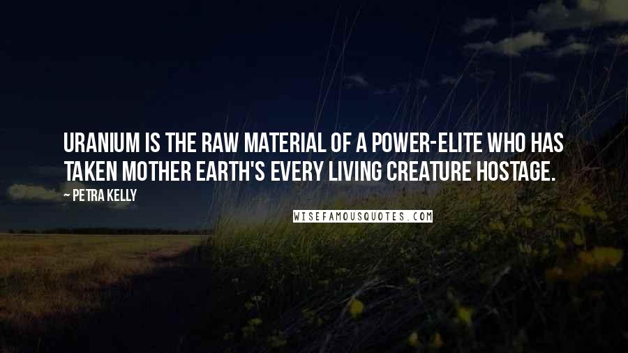 Petra Kelly Quotes: Uranium is the raw material of a power-elite who has taken Mother Earth's every living creature hostage.