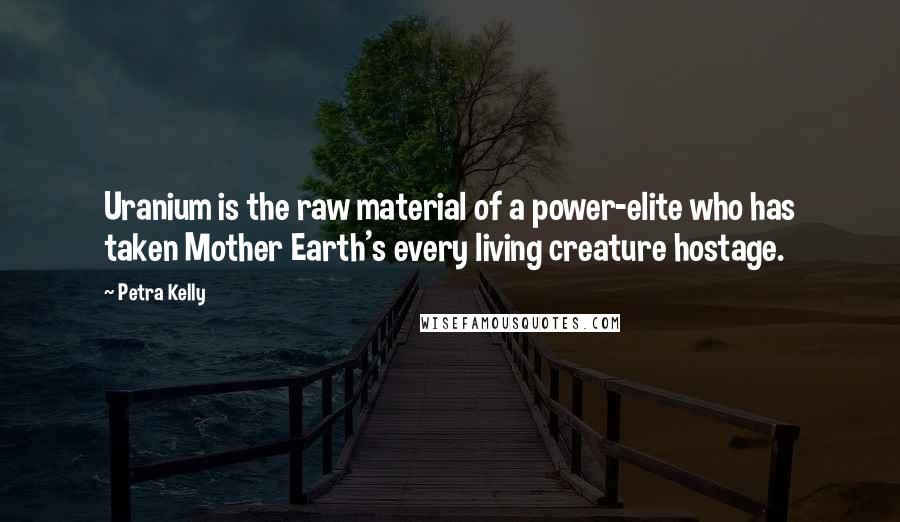 Petra Kelly Quotes: Uranium is the raw material of a power-elite who has taken Mother Earth's every living creature hostage.