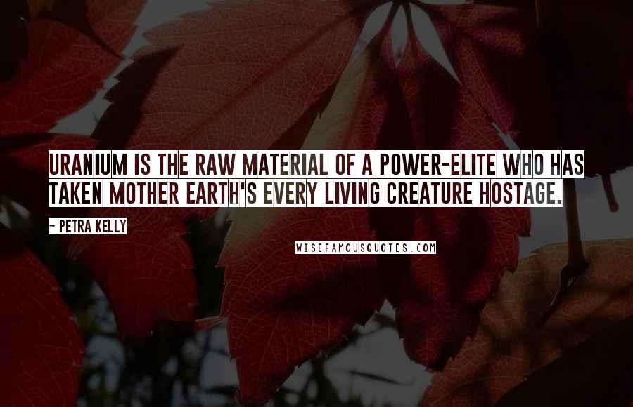 Petra Kelly Quotes: Uranium is the raw material of a power-elite who has taken Mother Earth's every living creature hostage.