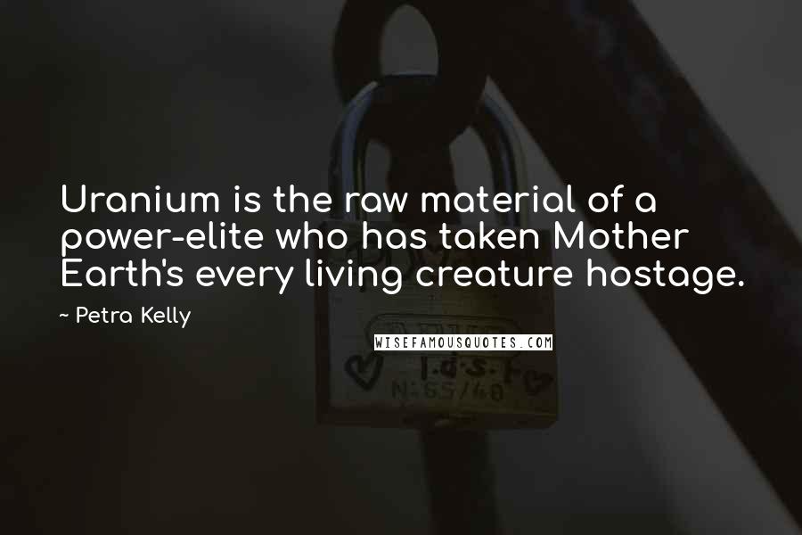 Petra Kelly Quotes: Uranium is the raw material of a power-elite who has taken Mother Earth's every living creature hostage.