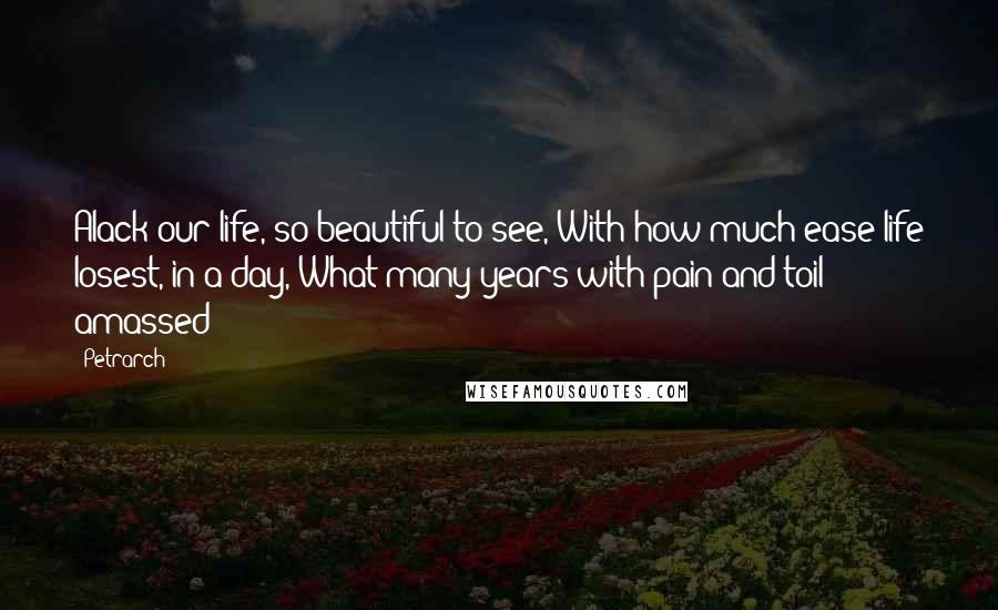 Petrarch Quotes: Alack our life, so beautiful to see, With how much ease life losest, in a day, What many years with pain and toil amassed!