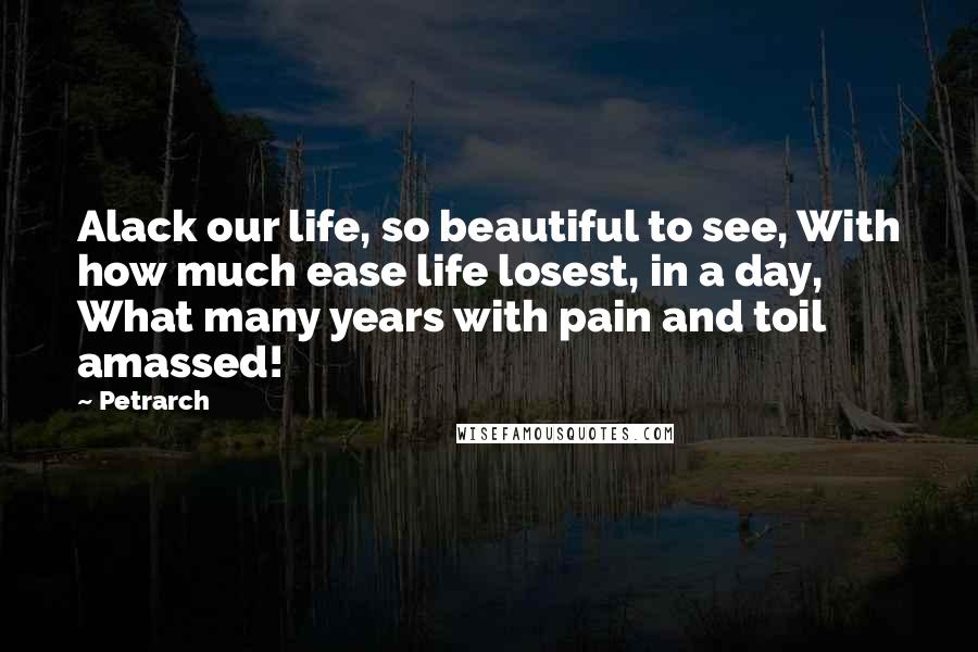 Petrarch Quotes: Alack our life, so beautiful to see, With how much ease life losest, in a day, What many years with pain and toil amassed!