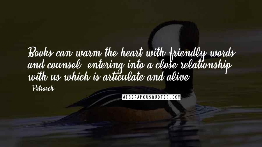 Petrarch Quotes: Books can warm the heart with friendly words and counsel, entering into a close relationship with us which is articulate and alive