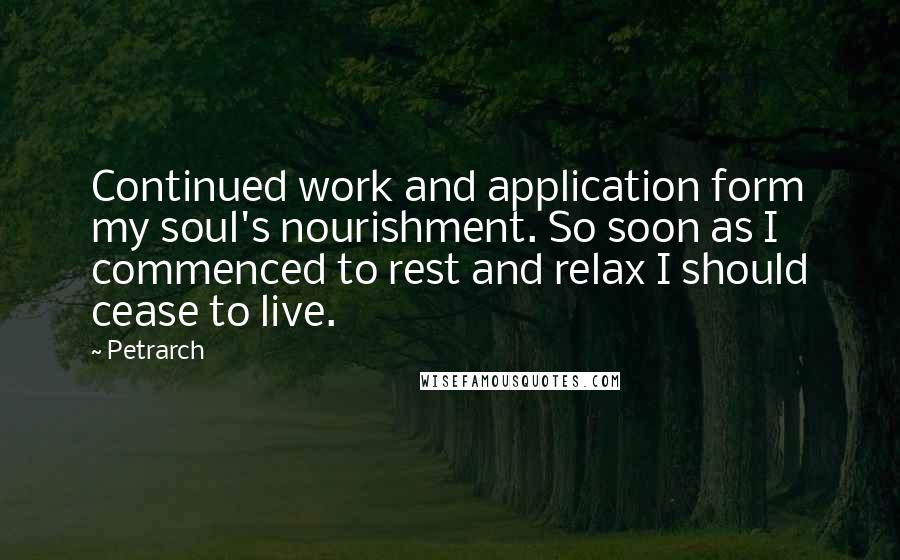 Petrarch Quotes: Continued work and application form my soul's nourishment. So soon as I commenced to rest and relax I should cease to live.
