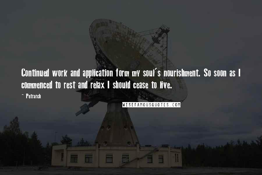 Petrarch Quotes: Continued work and application form my soul's nourishment. So soon as I commenced to rest and relax I should cease to live.