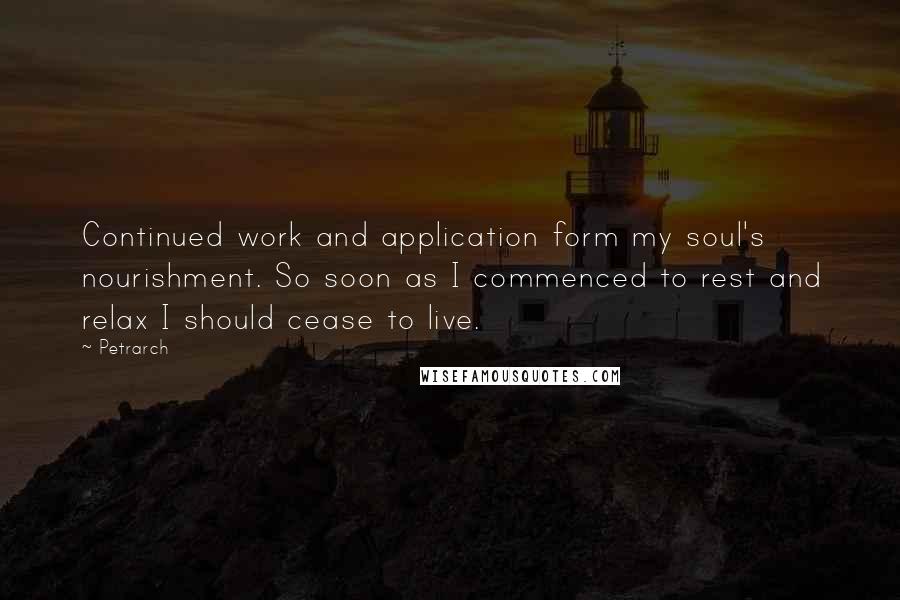 Petrarch Quotes: Continued work and application form my soul's nourishment. So soon as I commenced to rest and relax I should cease to live.