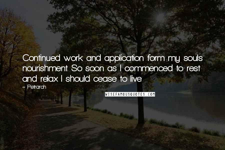 Petrarch Quotes: Continued work and application form my soul's nourishment. So soon as I commenced to rest and relax I should cease to live.