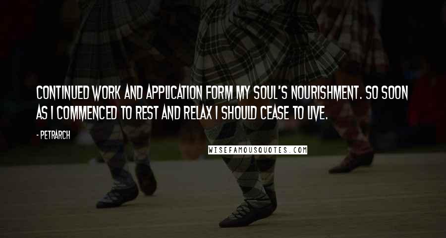 Petrarch Quotes: Continued work and application form my soul's nourishment. So soon as I commenced to rest and relax I should cease to live.