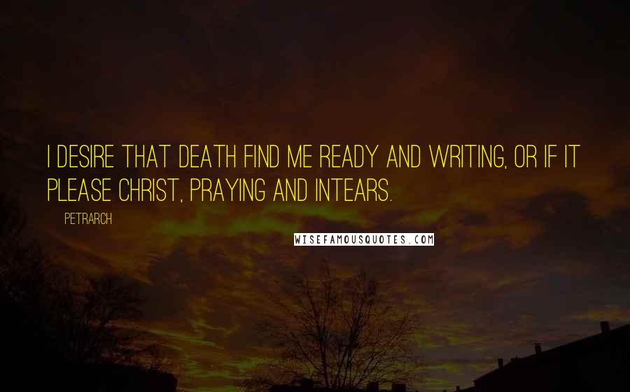 Petrarch Quotes: I desire that death find me ready and writing, or if it please Christ, praying and intears.