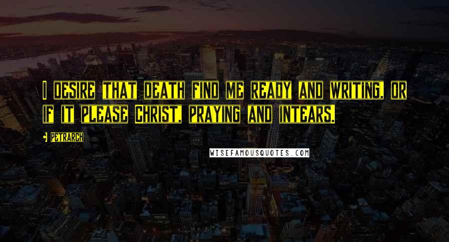 Petrarch Quotes: I desire that death find me ready and writing, or if it please Christ, praying and intears.