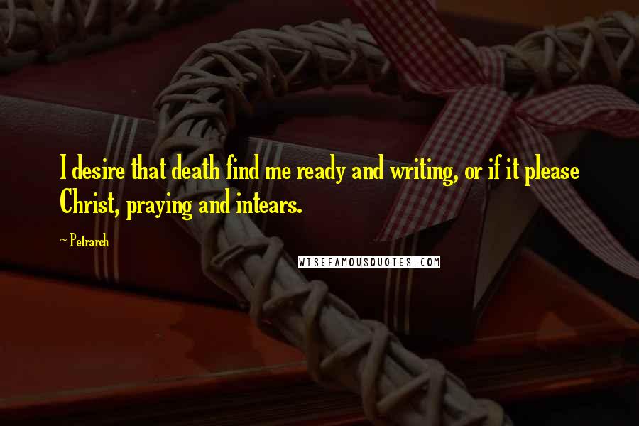 Petrarch Quotes: I desire that death find me ready and writing, or if it please Christ, praying and intears.