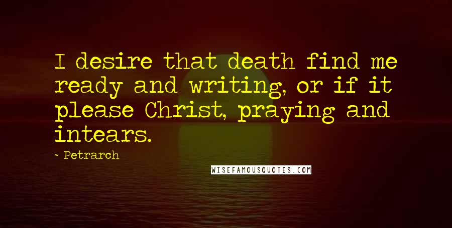 Petrarch Quotes: I desire that death find me ready and writing, or if it please Christ, praying and intears.