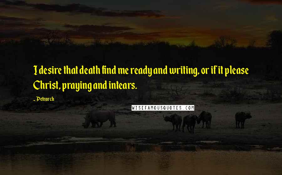 Petrarch Quotes: I desire that death find me ready and writing, or if it please Christ, praying and intears.