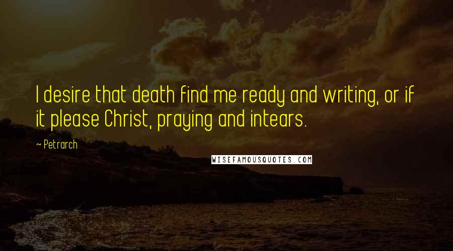 Petrarch Quotes: I desire that death find me ready and writing, or if it please Christ, praying and intears.