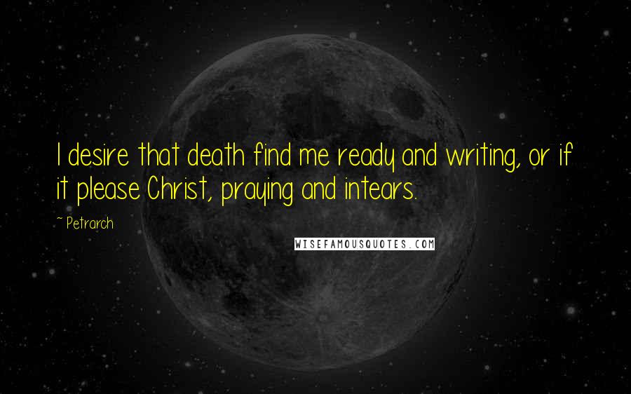Petrarch Quotes: I desire that death find me ready and writing, or if it please Christ, praying and intears.