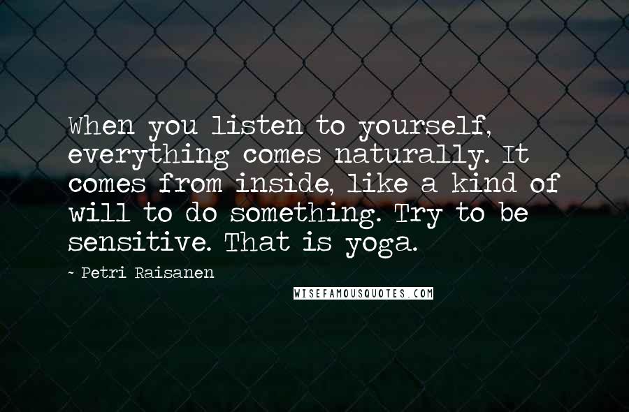 Petri Raisanen Quotes: When you listen to yourself, everything comes naturally. It comes from inside, like a kind of will to do something. Try to be sensitive. That is yoga.