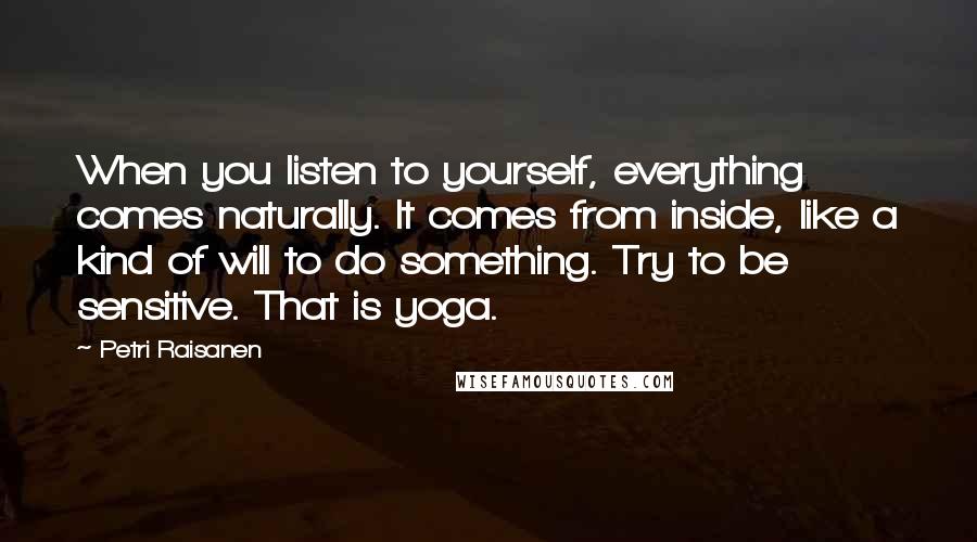 Petri Raisanen Quotes: When you listen to yourself, everything comes naturally. It comes from inside, like a kind of will to do something. Try to be sensitive. That is yoga.