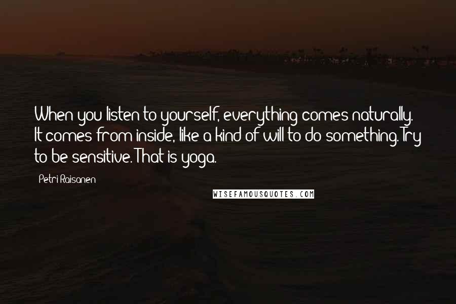 Petri Raisanen Quotes: When you listen to yourself, everything comes naturally. It comes from inside, like a kind of will to do something. Try to be sensitive. That is yoga.