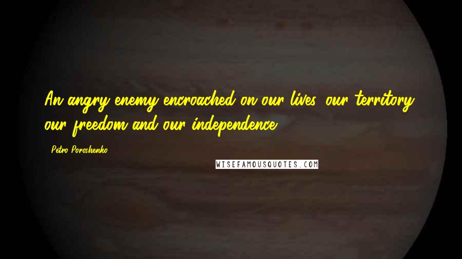 Petro Poroshenko Quotes: An angry enemy encroached on our lives, our territory, our freedom and our independence.