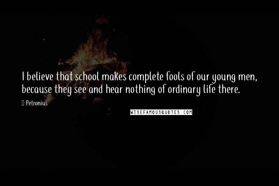 Petronius Quotes: I believe that school makes complete fools of our young men, because they see and hear nothing of ordinary life there.