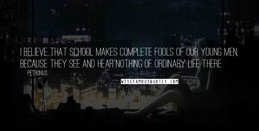 Petronius Quotes: I believe that school makes complete fools of our young men, because they see and hear nothing of ordinary life there.