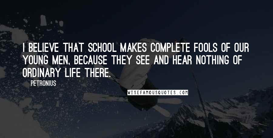 Petronius Quotes: I believe that school makes complete fools of our young men, because they see and hear nothing of ordinary life there.