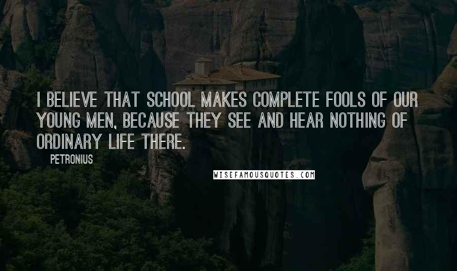 Petronius Quotes: I believe that school makes complete fools of our young men, because they see and hear nothing of ordinary life there.