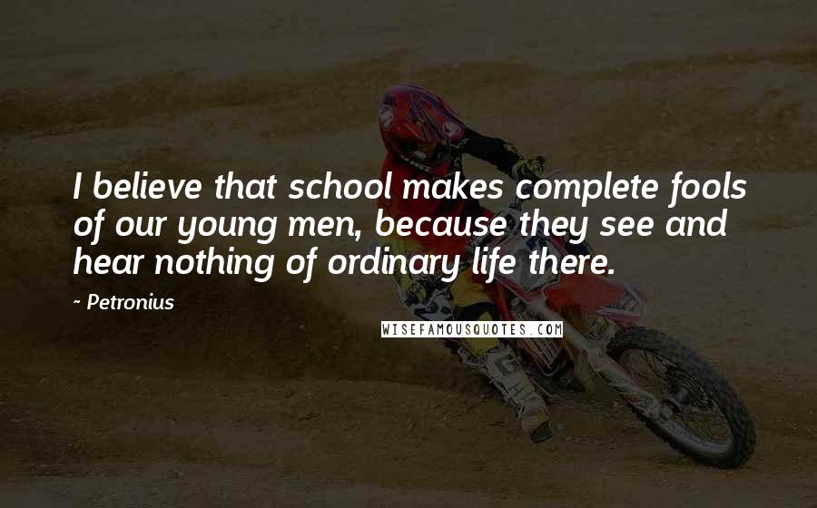 Petronius Quotes: I believe that school makes complete fools of our young men, because they see and hear nothing of ordinary life there.