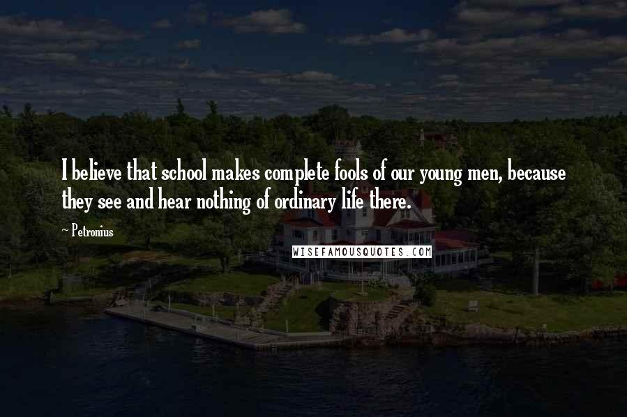 Petronius Quotes: I believe that school makes complete fools of our young men, because they see and hear nothing of ordinary life there.