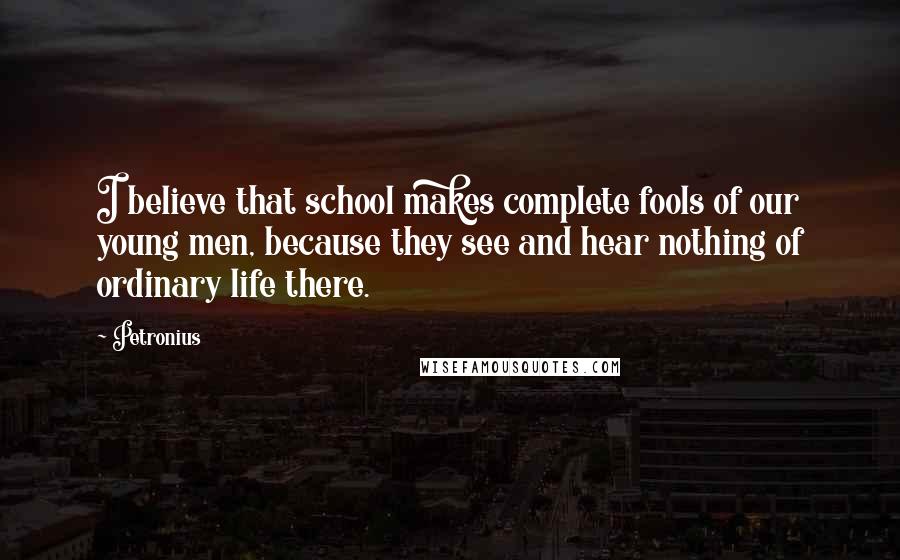 Petronius Quotes: I believe that school makes complete fools of our young men, because they see and hear nothing of ordinary life there.