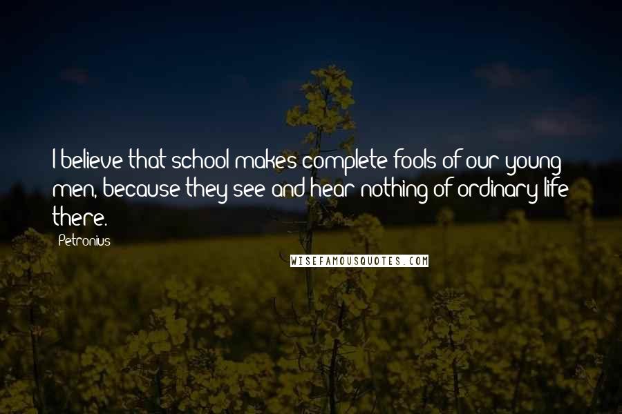 Petronius Quotes: I believe that school makes complete fools of our young men, because they see and hear nothing of ordinary life there.