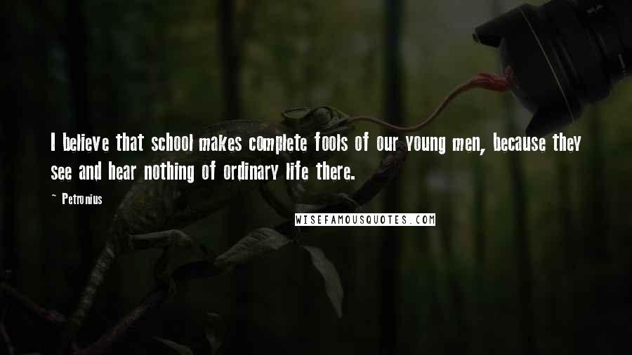 Petronius Quotes: I believe that school makes complete fools of our young men, because they see and hear nothing of ordinary life there.