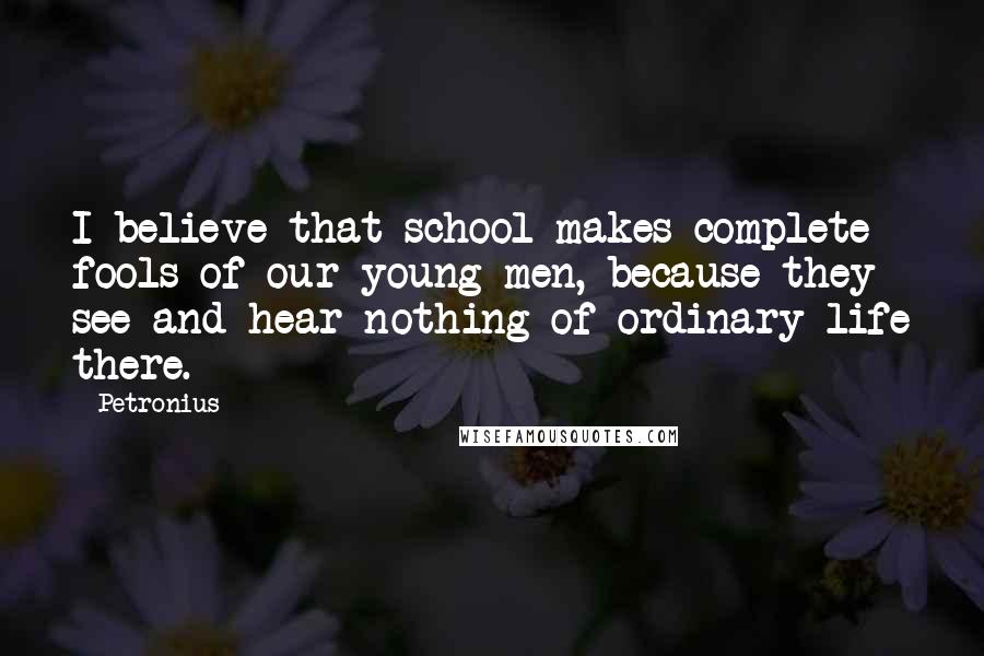 Petronius Quotes: I believe that school makes complete fools of our young men, because they see and hear nothing of ordinary life there.