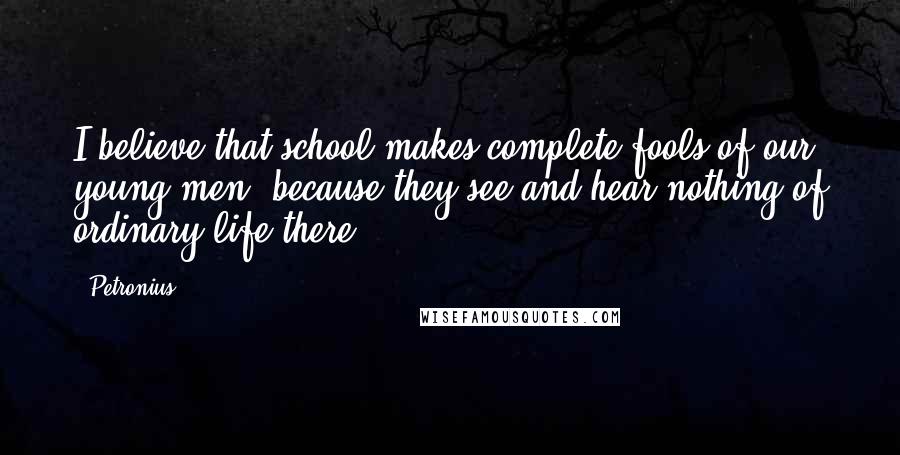 Petronius Quotes: I believe that school makes complete fools of our young men, because they see and hear nothing of ordinary life there.